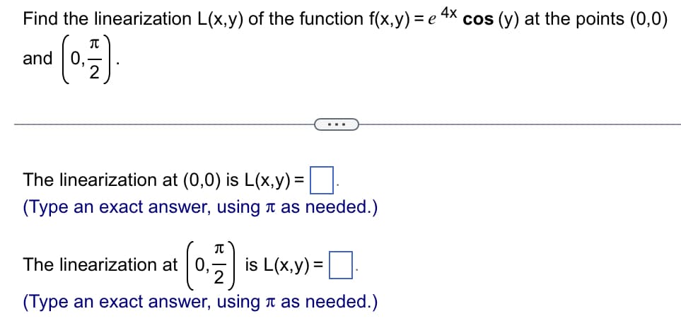 Find the linearization L(x,y) of the function f(x,y) = e 4X cos (y) at the points (0,0)
and (0)
..
The linearization at (0,0) is L(x,y) =||
(Type an exact answer, using a as needed.)
(0)
The linearization at 0,
2
is L(x,y) :
(Type an exact answer, using a as needed.)
