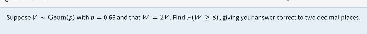 Suppose V
Geom(p) with p = 0.66 and that W
2V. Find P(W > 8), giving your answer correct to two decimal places.
