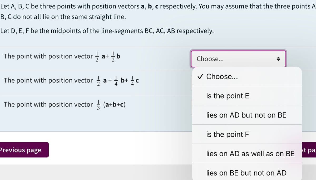 Let A, B, C be three points with position vectors a, b, c respectively. You may assume that the three points A
B, C do not all lie on the same straight line.
Let D, E, F be the midpoints of the line-segments BC, AC, AB respectively.
The point with position vector ; a+ b
Choose...
v Choose...
The point with position vector
a +
4
b+ {c
is the point E
The point with position vector (a+b+c)
lies on AD but not on BE
is the point F
Previous page
kt pa
lies on AD as well as on BE
lies on BE but not on AD
