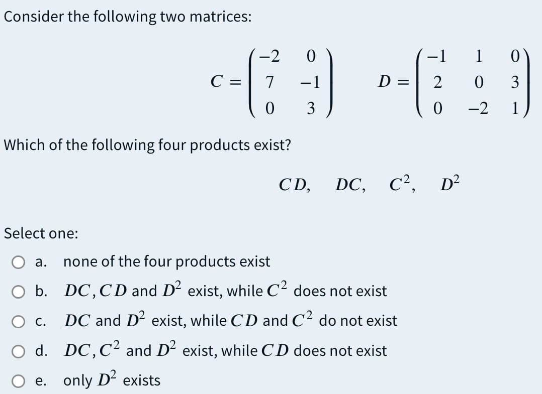 Consider the following two matrices:
-2
-1
1 0
C =
7
-1
D
2
3
3
-2
1
Which of the following four products exist?
CD,
DC, C², D²
Select one:
а.
none of the four products exist
O b. DC,CD and D² exist, while C² does not exist
Ос.
DC and D2 exist, while CD and C2 do not exist
O d. DC,C² and D² exist, while CD does not exist
e. only D- exists
