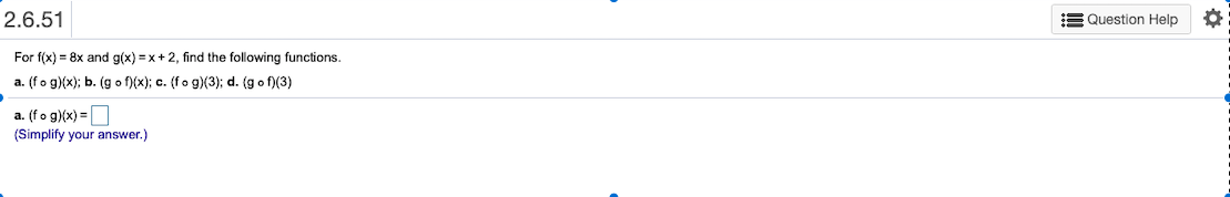 E Question Help
2.6.51
For f(x) = 8x and g(x) = x+ 2, find the following functions.
a. (fo g)(x); b. (g o f)(x); c. (fo g)(3); d. (g o f)(3)
a. (fo g)(x) =O
(Simplify your answer.)
