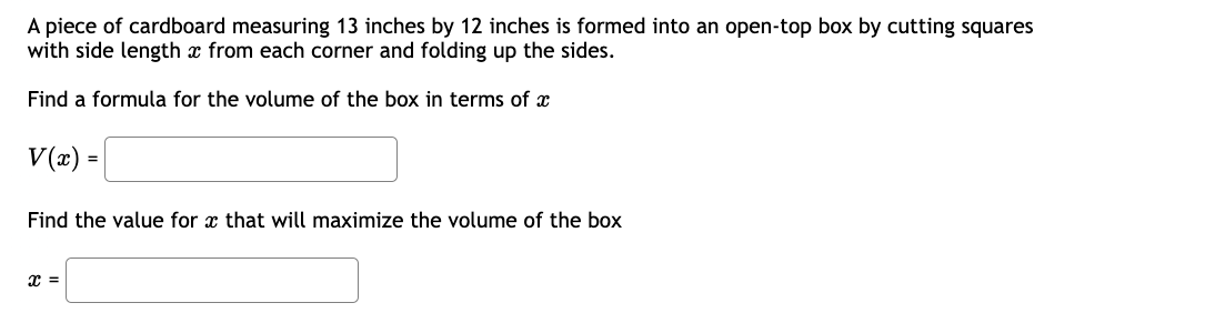 A piece of cardboard measuring 13 inches by 12 inches is formed into an open-top box by cutting squares
with side length x from each corner and folding up the sides.
Find a formula for the volume of the box in terms of x
V(x) =
Find the value for that will maximize the volume of the box
X =