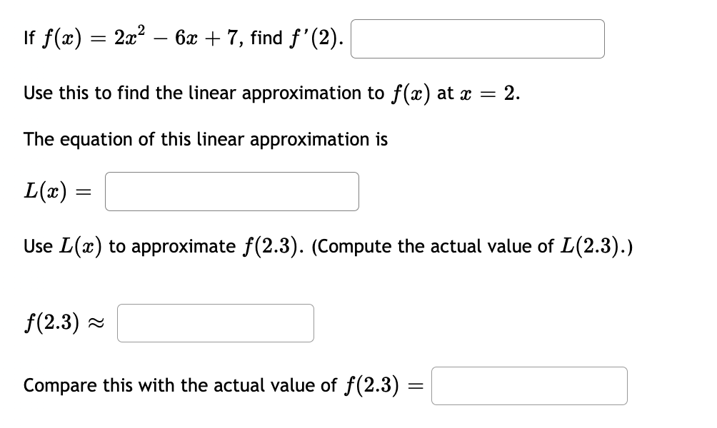 If ƒ(x) = 2x² - 6x + 7, find ƒ'(2).
Use this to find the linear approximation to f(x) at x = 2.
The equation of this linear approximation is
L(x) =
Use L(x) to approximate ƒ(2.3). (Compute the actual value of L(2.3).)
ƒ(2.3)~
Compare this with the actual value of ƒ(2.3) :
=