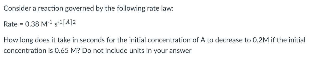 Consider a reaction governed by the following rate law:
Rate = 0.38 M-¹ 5-¹[A]2
How long does it take in seconds for the initial concentration of A to decrease to 0.2M if the initial
concentration is 0.65 M? Do not include units in your answer