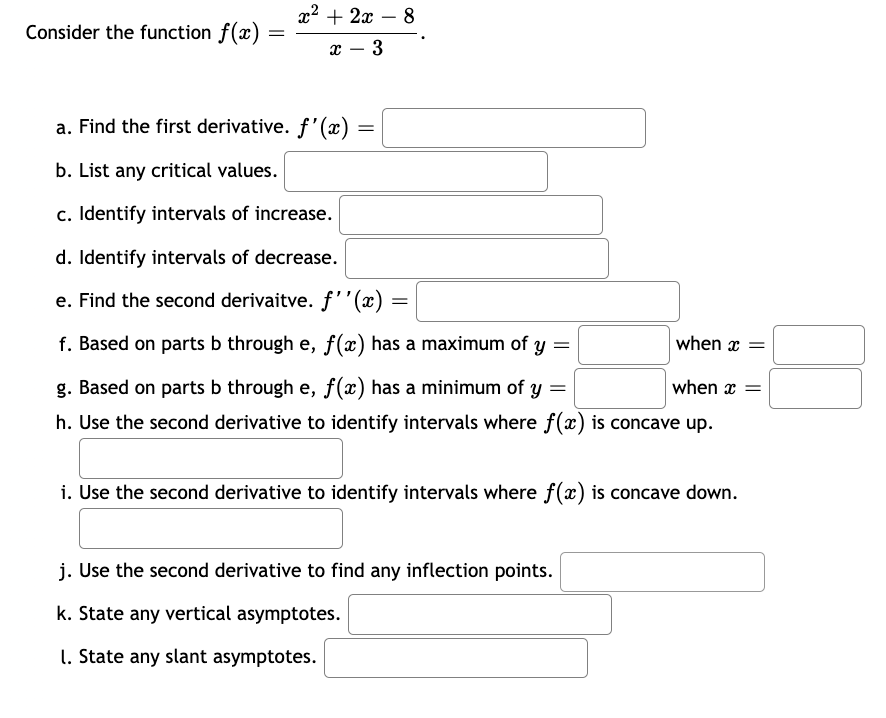 Consider the function f(x)
=
x² + 2x - 8
x 3
a. Find the first derivative. f'(x)
b. List any critical values.
c. Identify intervals of increase.
d. Identify intervals of decrease.
e. Find the second derivaitve. f''(x) =
f. Based on parts b through e, f(x) has a maximum of y =
when x =
g. Based on parts b through e, f(x) has a minimum of y =
when x =
h. Use the second derivative to identify intervals where f(x) is concave up.
=
i. Use the second derivative to identify intervals where f(x) is concave down.
j. Use the second derivative to find any inflection points.
k. State any vertical asymptotes.
1. State any slant asymptotes.