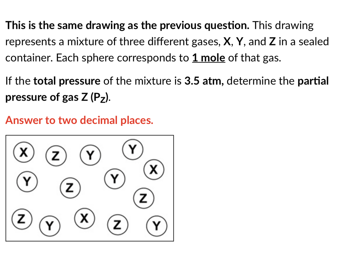 This is the same drawing as the previous question. This drawing
represents a mixture of three different gases, X, Y, and Z in a sealed
container. Each sphere corresponds to 1 mole of that gas.
If the total pressure of the mixture is 3.5 atm, determine the partial
pressure of gas Z (Pz).
Answer to two decimal places.
Y
Y
(X)
Y
Y
Y
Y
N
