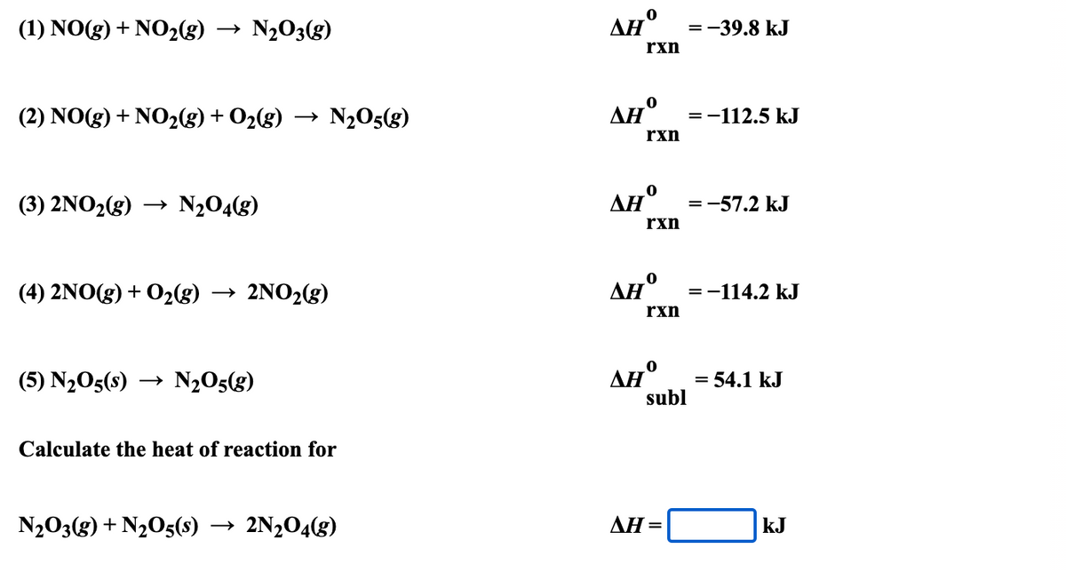 → N203(g)
AH°
(1) NO(g) + NO2(g)
=-39.8 kJ
rxn
→ N2O5(g)
AH°
rxn
(2) NO(g) + NO2(g) + O2(g)
=-112.5 kJ
(3) 2NO2(g) → N2O4(g)
AH
:-57.2 kJ
rxn
(4) 2NO(g) + 02g)
→ 2NO2(g)
AH°
=-114.2 kJ
rxn
AH°
subl
(5) N2O5(s)
N2O5(g)
= 54.1 kJ
Calculate the heat of reaction for
N203(g) + N2O5(s) → 2N2O4(g)
ΔΗ-
kJ
