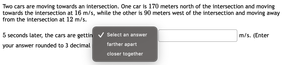 Two cars are moving towards an intersection. One car is 170 meters north of the intersection and moving
towards the intersection at 16 m/s, while the other is 90 meters west of the intersection and moving away
from the intersection at 12 m/s.
5 seconds later, the cars are gettin
your answer rounded to 3 decimal
✔ Select an answer
farther apart
closer together
m/s. (Enter