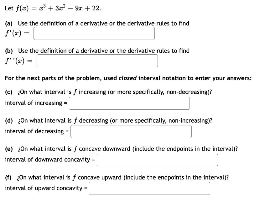 Let f(x): x³ + 3x² 9x + 22.
(a) Use the definition of a derivative or the derivative rules to find
f'(x) =
(b) Use the definition of a derivative or the derivative rules to find
f''(x) =
For the next parts of the problem, used closed interval notation to enter your answers:
(c) ¿On what interval is f increasing (or more specifically, non-decreasing)?
interval of increasing =
(d) ¿On what interval is f decreasing (or more specifically, non-increasing)?
interval of decreasing =
(e) ¿On what interval is f concave downward (include the endpoints in the interval)?
interval of downward concavity =
(f) ¿On what interval is f concave upward (include the endpoints in the interval)?
interval of upward concavity =
