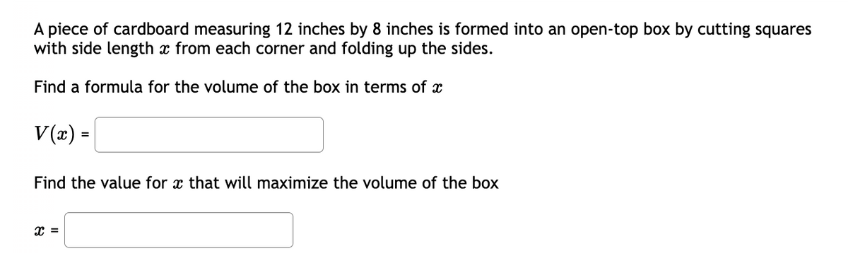 A piece of cardboard measuring 12 inches by 8 inches is formed into an open-top box by cutting squares
with side length x from each corner and folding up the sides.
Find a formula for the volume of the box in terms of x
V(x) =
Find the value for x that will maximize the volume of the box
X =