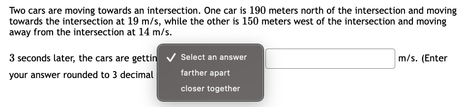 Two cars are moving towards an intersection. One car is 190 meters north of the intersection and moving
towards the intersection at 19 m/s, while the other is 150 meters west of the intersection and moving
away from the intersection at 14 m/s.
3 seconds later, the cars are gettin
your answer rounded to 3 decimal
Select an answer
farther apart
closer together
m/s. (Enter