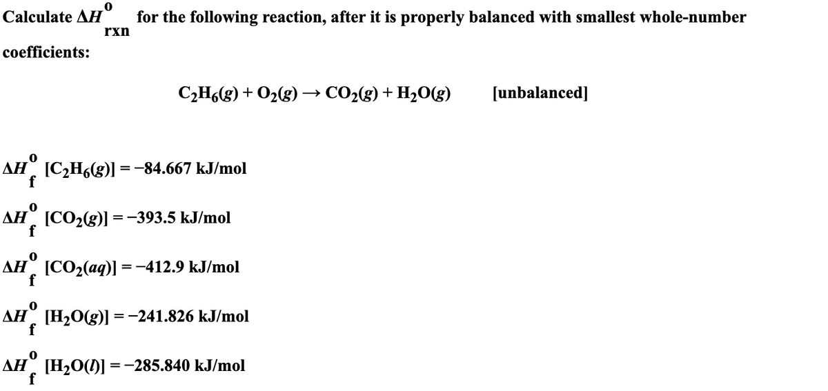 Calculate AH°
for the following reaction, after it is properly balanced with smallest whole-number
rxn
coefficients:
C2H6(g) + O2(g)
> CO2(g) + H2O(g)
[unbalanced]
AH°
[C2H6(g)] =-84.667 kJ/mol
ДН [СО2(g)1%3 -393.5 kJ/mol
AH°
[CO2(aq)] =-412.9 kJ/mol
AH°
[H2O(g)]
=-241.826 kJ/mol
AH°
[H2O()] =-285.840 kJ/mol
f

