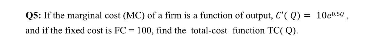 Q5: If the marginal cost (MC) of a firm is a function of output, C'( Q) = 10e0.5Q ,
and if the fixed cost is FC = 100, find the total-cost function TC( Q).
