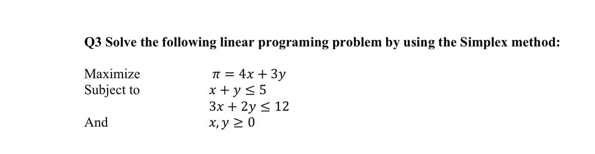 Q3 Solve the following linear programing problem by using the Simplex method:
Мaximize
TT = 4x + 3y
x + y < 5
Зх + 2у < 12
х, у 2 0
Subject to
And
