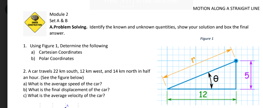 MOTION ALONG A STRAIGHT LINE
Module 2
Set A & B
UNDER
CONSTRUCTION
A.Problem Solving. Identify the known and unknown quantities, show your solution and box the final
answer.
Figure 1
1. Using Figure 1, Determine the following
a) Cartesian Coordinates
b) Polar Coordinates
2. A car travels 22 km south, 12 km west, and 14 km north in half
an hour. (See the figure below)
a) What is the average speed of the car?
b) What is the final displacement of the car?
c) What is the average velocity of the car?
12
