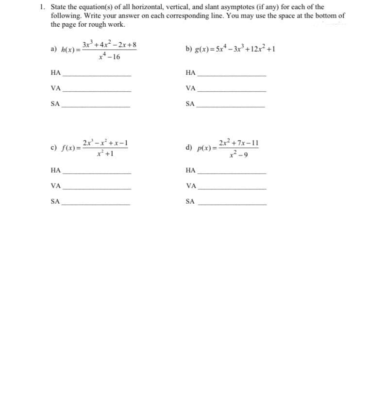 1. State the equation(s) of all horizontal, vertical, and slant asymptotes (if any) for each of the
following. Write your answer on each corresponding line. You may use the space at the bottom of
the page for rough work.
3x+4x2-2x+8
x*-16
b) g(x)=5x* – 3x³ +12r +1
a) h(x)=-
НА
НА
VA
VA
SA
SA
2x -x +x-1
2x2 +7x-11
c) f(x)=-
d) p(x) =-
x'+1
x2-9
НА
НА
VA
VA
SA
SA
