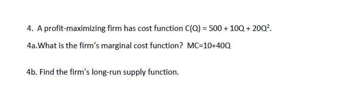 4. A profit-maximizing firm has cost function C(Q) = 500 + 10Q + 20Q?.
4a.What is the firm's marginal cost function? MC=10+40Q
4b. Find the firm's long-run supply function.
