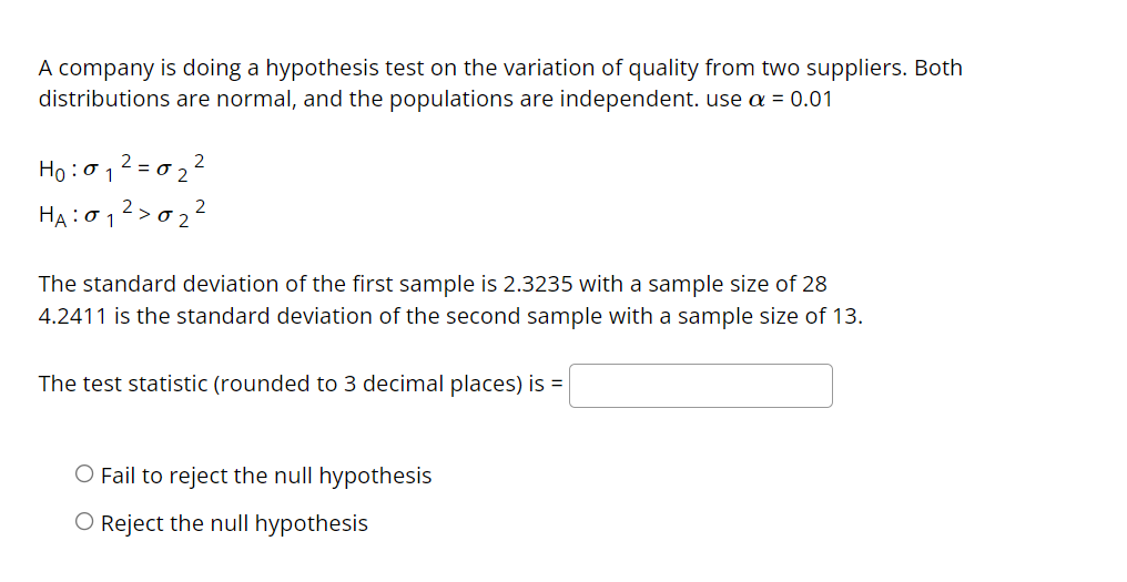 A company is doing a hypothesis test on the variation of quality from two suppliers. Both
distributions are normal, and the populations are independent. use a = 0.01
Ho :012 = 0 2 2
На : 01
2
O 2
The standard deviation of the first sample is 2.3235 with a sample size of 28
4.2411 is the standard deviation of the second sample with a sample size of 13.
The test statistic (rounded to 3 decimal places) is =
O Fail to reject the null hypothesis
O Reject the null hypothesis
