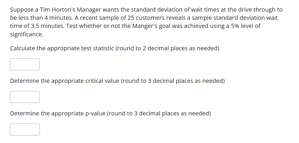 Suppose a Tim Horton's Manager wants the standard deviation of wait times at the drive through to
be less than 4 minutes. A recent sample of 25 customers reveals a sample standard deviation wait
time of 3.5 minutes. Test whether or not the Manger's goal was achieved using a 5% level of
significance.
Calculate the appropriate test statistic (round to 2 decimal places as needed)
Determine the appropriate critical value (round to 3 decimal places as needed)
Determine the appropriate p-value (round to 3 decimal places as needed)
