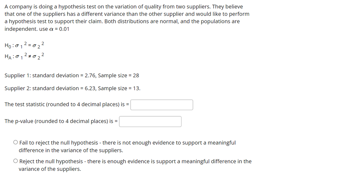 A company is doing a hypothesis test on the variation of quality from two suppliers. They believe
that one of the suppliers has a different variance than the other supplier and would like to perform
a hypothesis test to support their claim. Both distributions are normal, and the populations are
independent. use a = 0.01
Ho :012 = 0 2 2
2 z 0 2
HA:0 1
Supplier 1: standard deviation = 2.76, Sample size = 28
Supplier 2: standard deviation = 6.23, Sample size = 13.
The test statistic (rounded to 4 decimal places) is =
The p-value (rounded to 4 decimal places) is =
O Fail to reject the null hypothesis - there is not enough evidence to support a meaningful
difference in the variance of the suppliers.
O Reject the null hypothesis - there is enough evidence is support a meaningful difference in the
variance of the suppliers.
