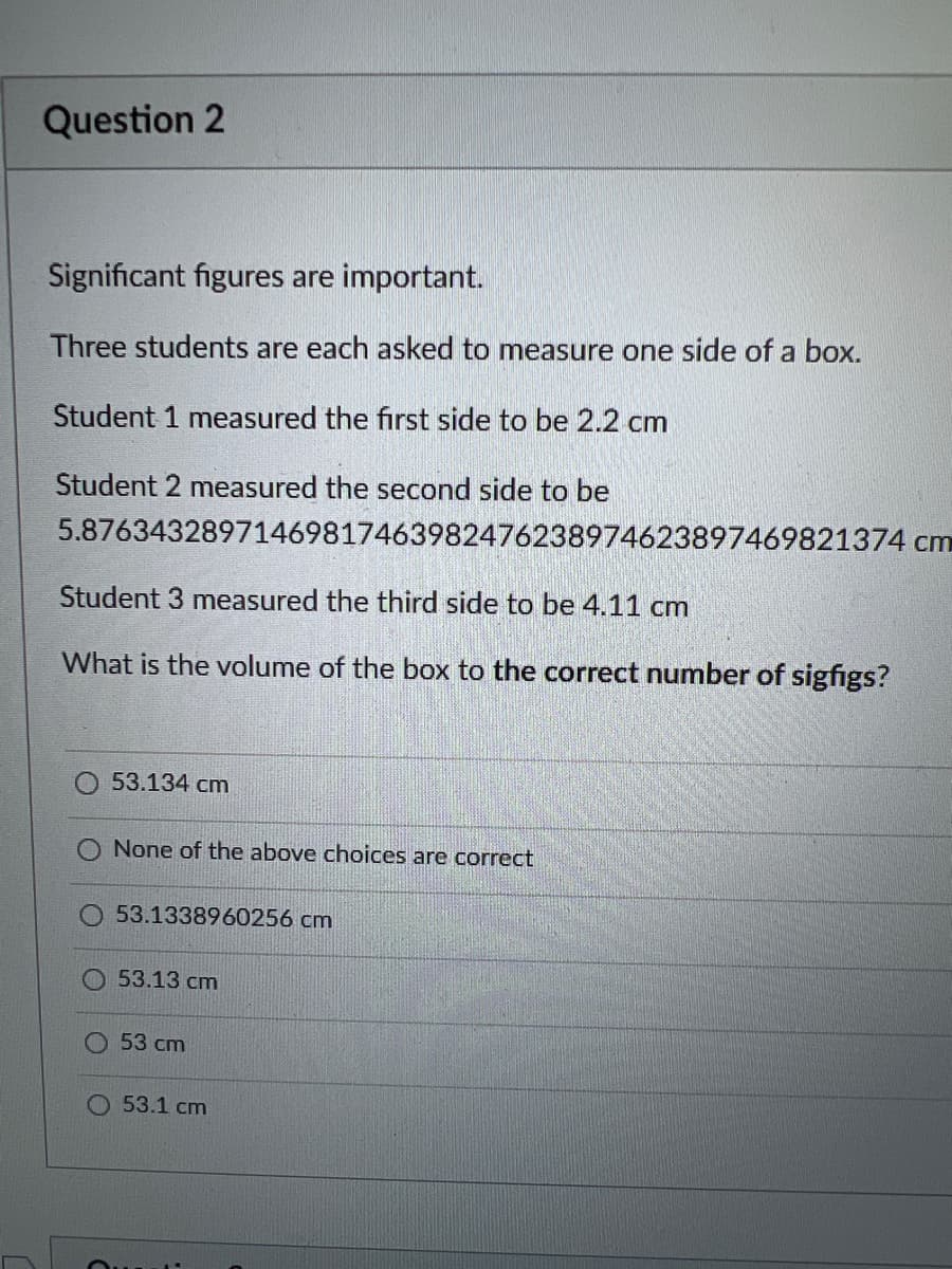 Question 2
Significant figures are important.
Three students are each asked to measure one side of a box.
Student 1 measured the first side to be 2.2 cm
Student 2 measured the second side to be
5.87634328971469817463982476238974623897469821374 cm
Student 3 measured the third side to be 4.11 cm
What is the volume of the box to the correct number of sigfigs?
53.134 cm
None of the above choices are correct
O53.1338960256 cm
53.13 cm
53 cm
53.1 cm