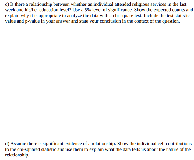 c) Is there a relationship between whether an individual attended religious services in the last
week and his/her education level? Use a 5% level of significance. Show the expected counts and
explain why it is appropriate to analyze the data with a chi-square test. Include the test statistic
value and p-value in your answer and state your conclusion in the context of the question.
d) Assume there is significant evidence of a relationship. Show the individual cell contributions
to the chi-squared statistic and use them to explain what the data tells us about the nature of the
relationship.
