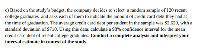 c) Based on the study's budget, the company decides to select a random sample of 120 recent
college graduates and asks each of them to indicate the amount of credit card debt they had at
the time of graduation. The average credit card debt per student in the sample was $2,620, with a
standard deviation of $710. Using this data, calculate a 98% confidence interval for the mean
credit card debt of recent college graduates. Conduct a complete analysis and interpret your
interval estimate in context of the study.
