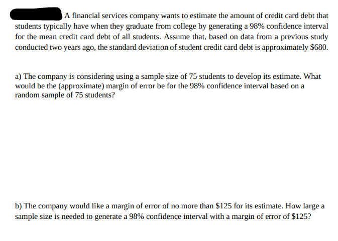 A financial services company wants to estimate the amount of credit card debt that
students typically have when they graduate from college by generating a 98% confidence interval
for the mean credit card debt of all students. Assume that, based on data from a previous study
conducted two years ago, the standard deviation of student credit card debt is approximately $680.
a) The company is considering using a sample size of 75 students to develop its estimate. What
would be the (approximate) margin of error be for the 98% confidence interval based on a
random sample of 75 students?
b) The company would like a margin of error of no more than $125 for its estimate. How large a
sample size is needed to generate a 98% confidence interval with a margin of error of $125?
