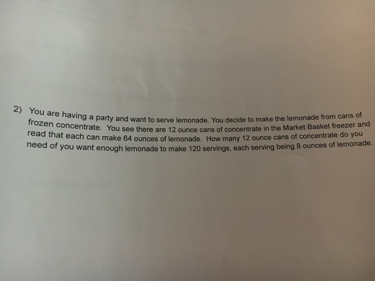 2) You are having a party and want to serve lemonade. You decide to make the lemonade from cans of
frozen concentrate. You see there are 12 ounce cans of concentrate in the Market Basket freezer and
Tead that each can make 64 ounces of lemonade, How many 12 ounce cans of concentrate do you
eed of you want enough lemonade to make 120 servings, each serving being 8 ounces of lemonade.
