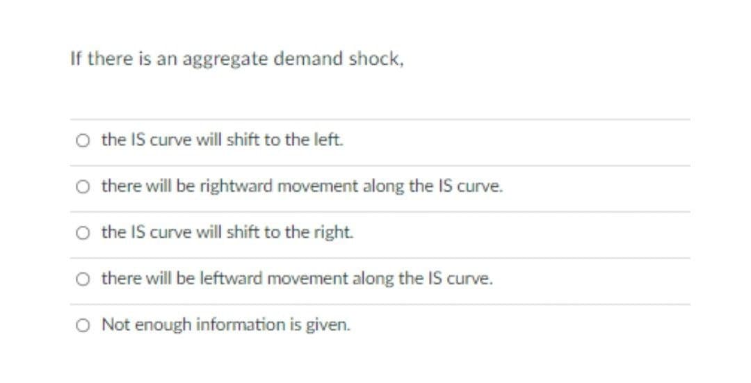 If there is an aggregate demand shock,
O the IS curve will shift to the left.
O there will be rightward movement along the IS curve.
the IS curve will shift to the right.
there will be leftward movement along the IS curve.
O Not enough information is given.
