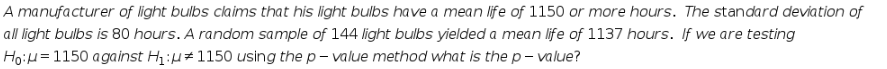 A manufacturer of light bulbs claims that his light bulbs have a mean life of 1150 or more hours. The standard deviation of
all light bulbs is 80 hours. A random sample of 144 light bulbs yielded a mean life of 1137 hours. If we are testing
HoiH=1150 against H1:µ#1150 using the p- value method what is the p- value?
