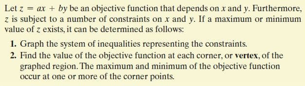 Let z = ax + by be an objective function that depends on x and y. Furthermore,
z is subject to a number of constraints on x and y. If a maximum or minimum
value of z exists, it can be determined as follows:
1. Graph the system of inequalities representing the constraints.
2. Find the value of the objective function at each corner, or vertex, of the
graphed region. The maximum and minimum of the objective function
occur at one or more of the corner points.
