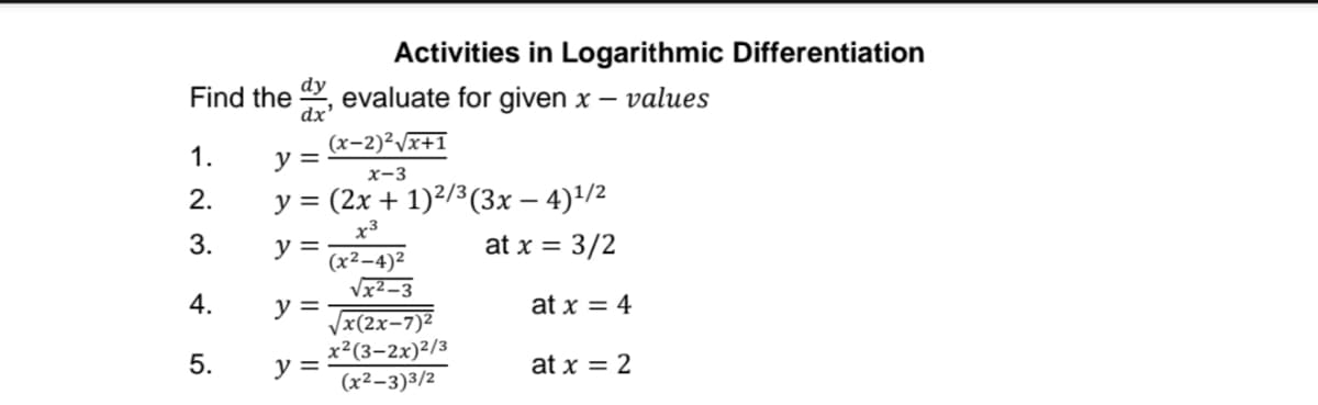 Activities in Logarithmic Differentiation
Find the , evaluate for given x –
values
dx'
(x-2)²Vx+1
1.
y =
x-3
2.
y = (2x + 1)²/3(3x – 4)/2
x3
3.
y =
(x²–4)2
at x = 3/2
Vx² –3
y =
Vx(2x-7)2
x²(3-2x)²/3
y =
(x²–3)3/2
at x = 4
5.
at x = 2
4.
