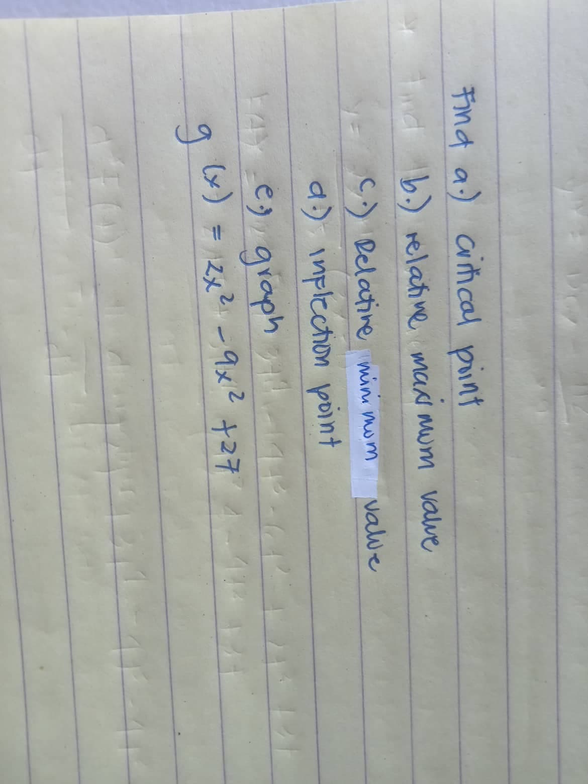 Find a) critical point
And b.) relative maximum value
C. Relative mini mom
valve
d) inflection point
14) es graph
(x) = 2x² - 9x² +27
ді
21-10-41