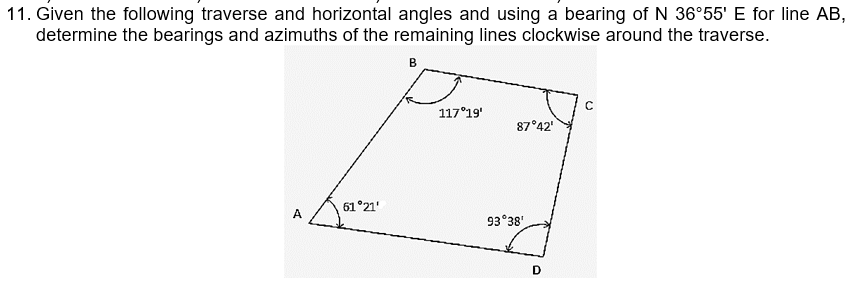 11. Given the following traverse and horizontal angles and using a bearing of N 36°55' E for line AB,
determine the bearings and azimuths of the remaining lines clockwise around the traverse.
B
с
117°19'
87°42'
61°21'
A
93°38'
D