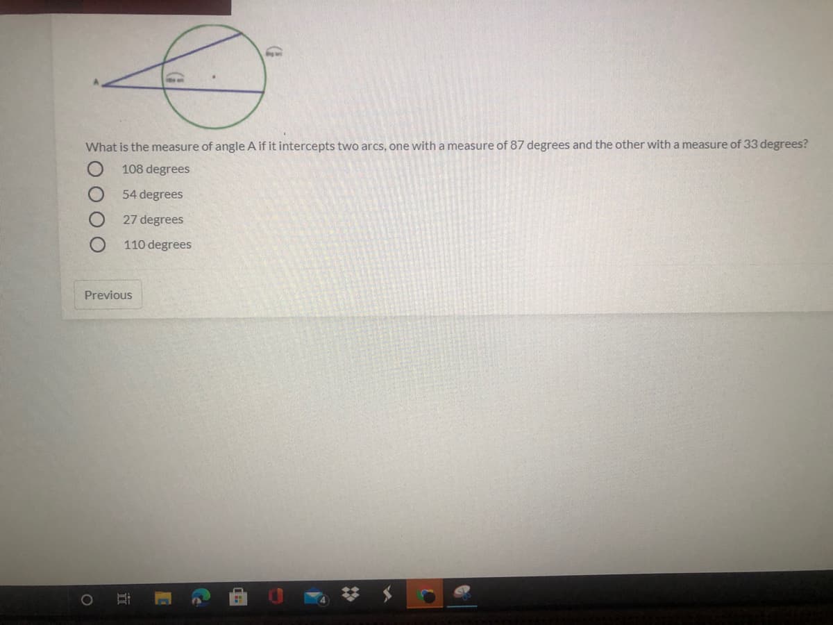 What is the measure of angle A if it intercepts two arcs, one with a measure of 87 degrees and the other with a measure of 33 degrees?
108 degrees
54 degrees
27 degrees
110 degrees
Previous
近
O O O
