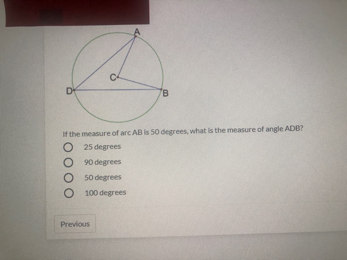 D
B.
If the measure of arc AB is 50 degrees, what is the measure of angle ADB?
25 degrees
O 90 degrees
O 50 degrees
100 degrees
Previous
