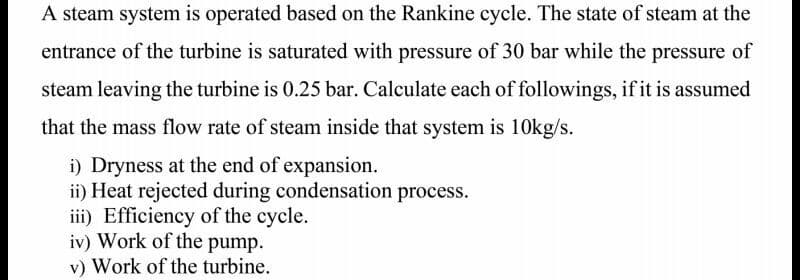 A steam system is operated based on the Rankine cycle. The state of steam at the
entrance of the turbine is saturated with pressure of 30 bar while the pressure of
steam leaving the turbine is 0.25 bar. Calculate each of followings, if it is assumed
that the mass flow rate of steam inside that system is 10kg/s.
i) Dryness at the end of expansion.
ii) Heat rejected during condensation process.
iii) Efficiency of the cycle.
iv) Work of the pump.
v) Work of the turbine.
