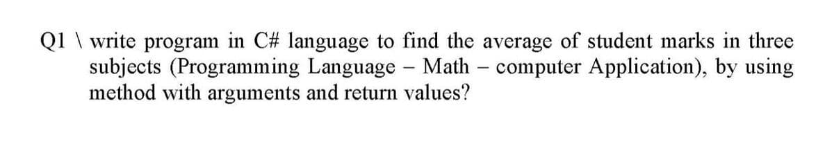 Q1 \ write program in C# language to find the average of student marks in three
subjects (Programming Language - Math – computer Application), by using
method with arguments and return values?
