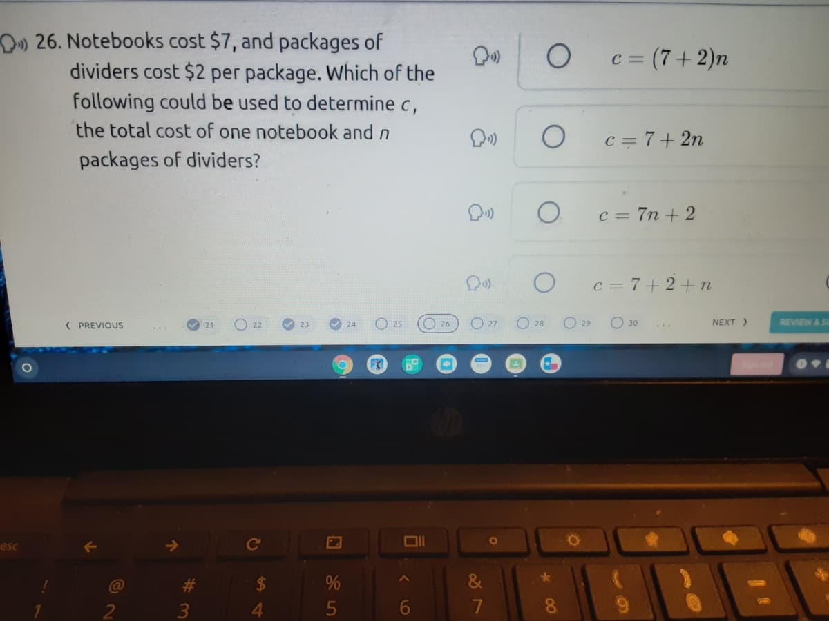 D) 26. Notebooks cost $7, and packages of
=(7+2)n
dividers cost $2 per package. Which of the
following could be used to determine c,
the total cost of one notebook and n
c = 7+ 2n
packages of dividers?
c = 7n + 2
c = 7+2+n
O 22
O25
O 26
O 27
O 28
O 29
NEXT >
REVIEW A SL
30
( PREVIOUS
21
23
24
esc
Ce
&
5
7
8.
