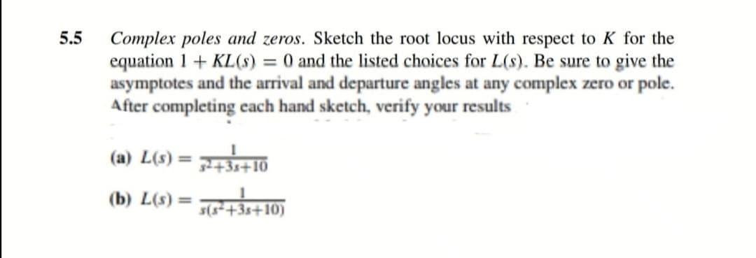 5.5
Complex poles and zeros. Sketch the root locus with respect to K for the
equation 1+ KL(s) = 0 and the listed choices for L(s). Be sure to give the
asymptotes and the arrival and departure angles at any complex zero or pole.
After completing each hand sketch, verify your results
(a) L(s) = +10
%3D
(b) L(s) =
%3D
s(s+3s+10)
