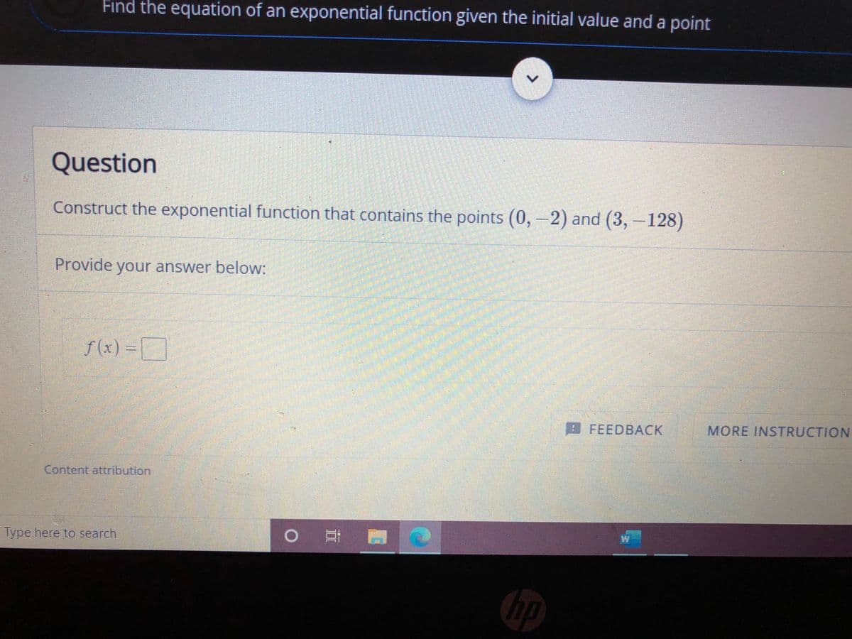 Find the equation of an exponential function given the initial value and a point
Question
Construct the exponential function that contains the points (0,-2) and (3,-128)
Provide your answer below:
f (x) =
D
I FEEDBACK
MORE INSTRUCTION
Content attribution
Type here to search
hp
