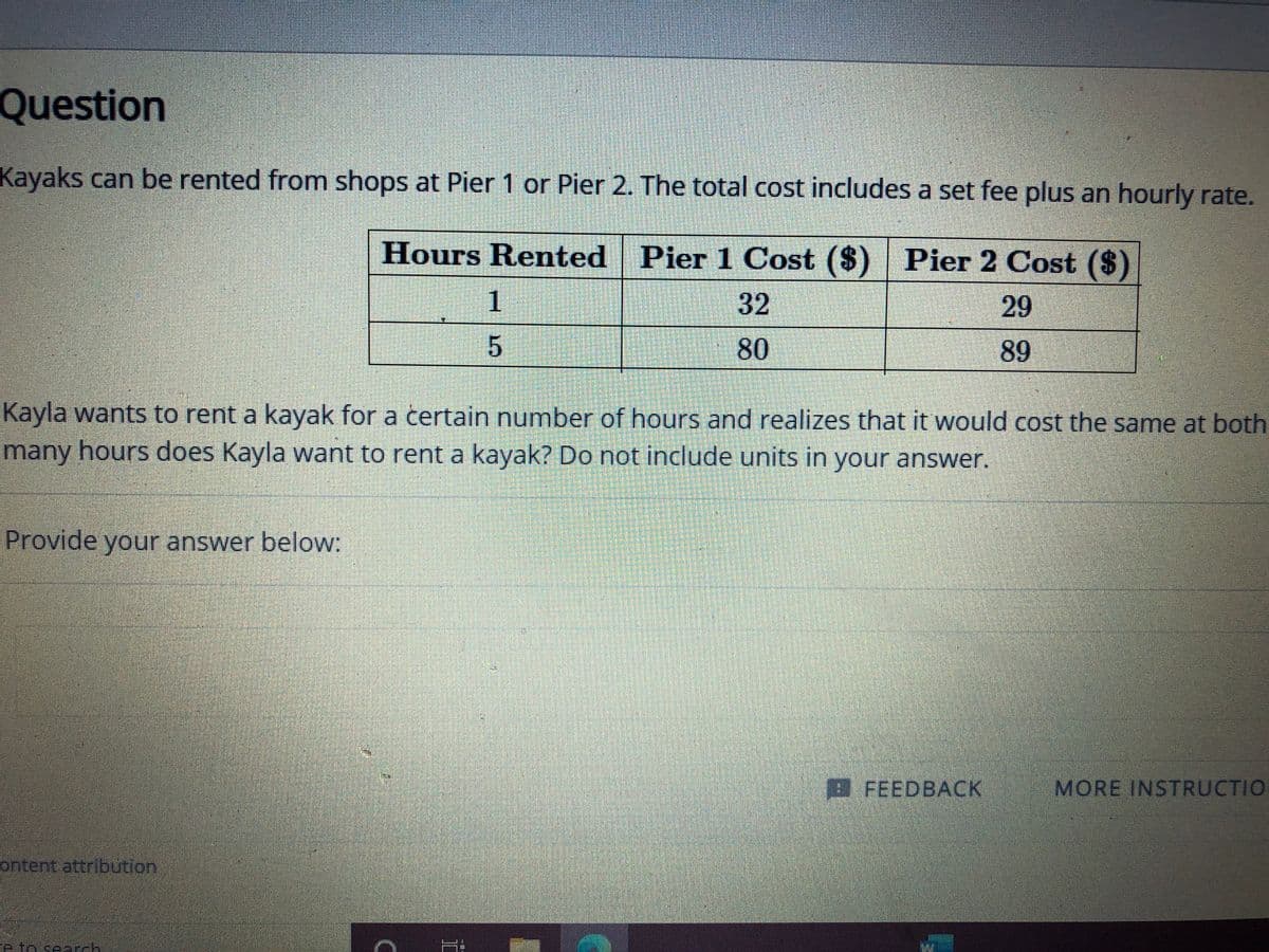 Question
Kayaks can be rented from shops at Pier 1 or Pier 2. The total cost includes a set fee plus an hourly rate.
Hours Rented Pier 1 Cost ($) | Pier 2 Cost ($)
1
32
29
89
Kayla wants to rent a kayak for a certain number of hours and realizes that it would cost the same at both
many hours does Kayla want to rent a kayak? Do not include units in your answer.
Provide your answer below:
FEEDBACK
MORE INSTRUCTIO
ontent attribution
e to cearck
80
