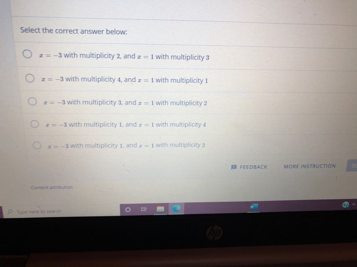 Select the correct answer below:
O I=-3 with multiplicity 2, and a = 1 with multiplicity 3
z= -3 with multiplicity 4, and z = 1
1 with multiplicity 1
I = -3 with multiplicity 3, and z = 1 with multiplicity 2
E = -3 with multiplicity 1, and z = 1 with multiplicity 4
I= -3 with multiplicity 1, and r = 1 with multiplicity 2
BFEEDBACK
MORE INSTRUCTION
SL
Content attribution
2 Type here to search
0 門
