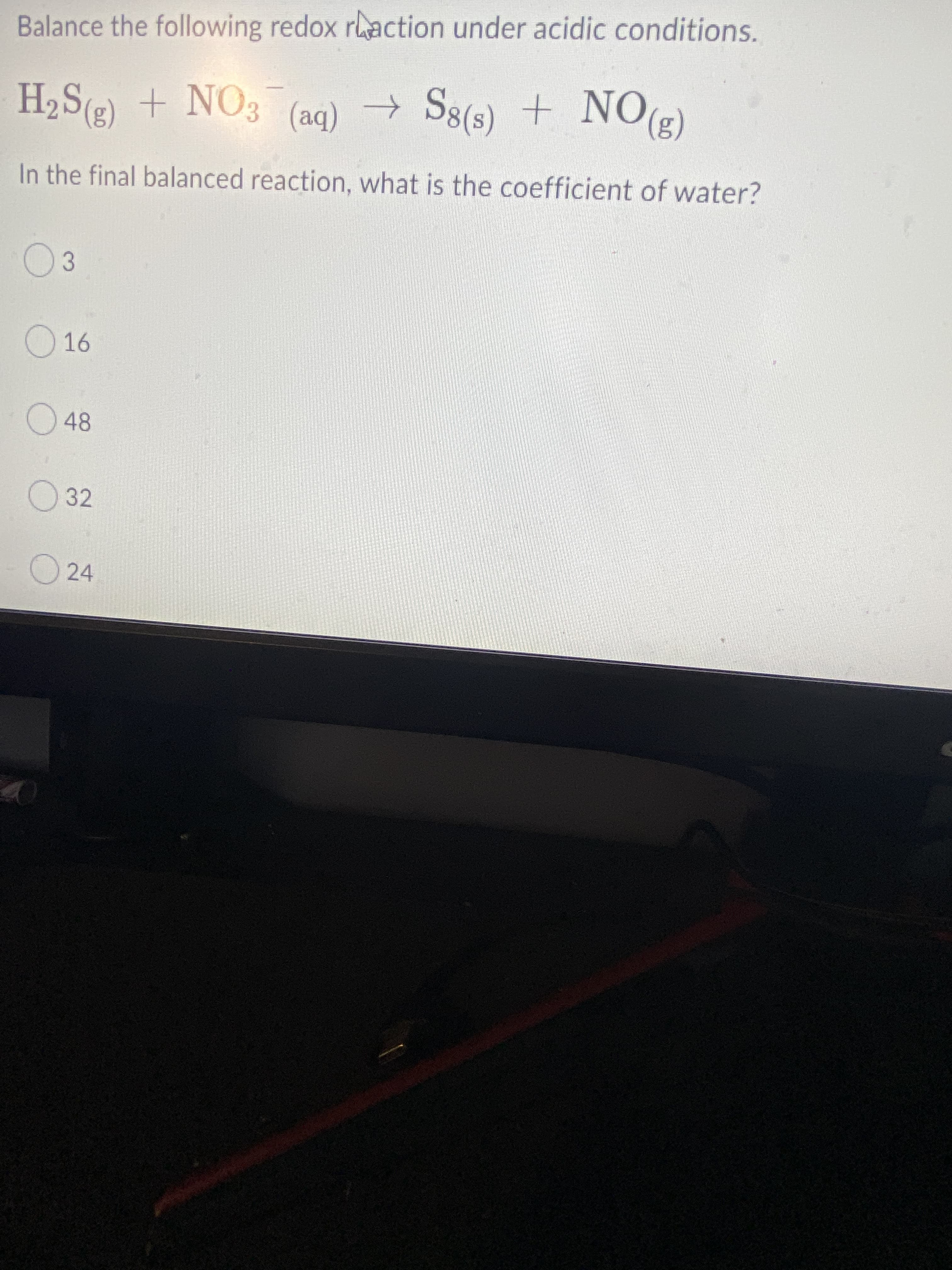 Balance the following redox raction under acidic conditions.
H2S(g) + NO3 (ag) →
(3)ON
In the final balanced reaction, what is the coefficient of water?
S8(s) + NO2)
(ba)
03
16
O 32
O 24
