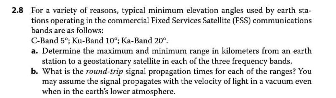 2.8 For a variety of reasons, typical minimum elevation angles used by earth sta-
tions operating in the commercial Fixed Services Satellite (FSS) communications
bands are as follows:
C-Band 5°; Ku-Band 10°; Ka-Band 20°.
a. Determine the maximum and minimum range in kilometers from an earth
station to a geostationary satellite in each of the three frequency bands.
b. What is the round-trip signal propagation times for each of the ranges? You
may assume the signal propagates with the velocity of light in a vacuum even
when in the earth's lower atmosphere.
