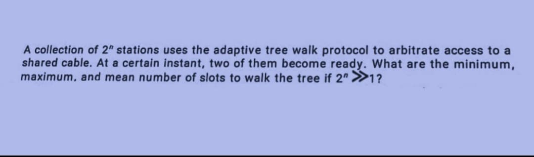 A collection of 2" stations uses the adaptive tree walk protocol to arbitrate access to a
shared cable. At a certain instant, two of them become ready. What are the minimum,
maximum, and mean number of slots to walk the tree if 2" >>1?
