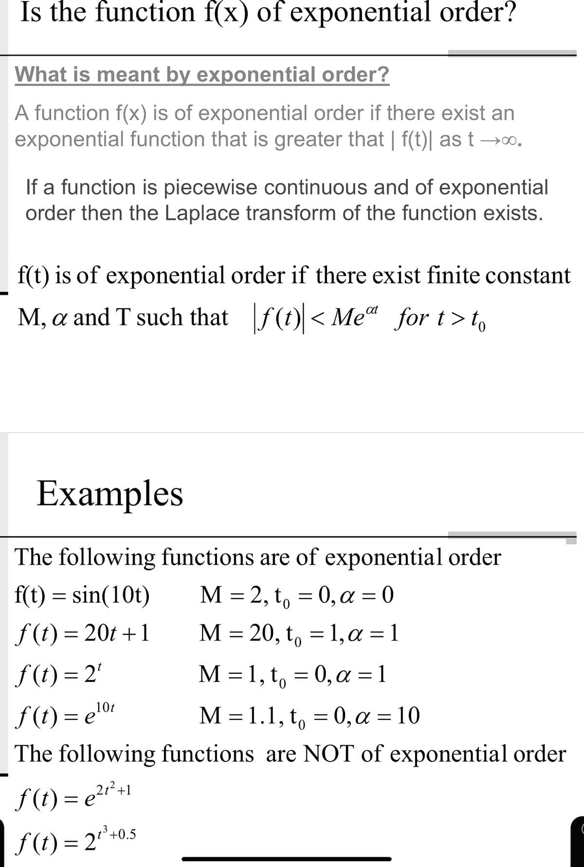 Is the function f(x) of exponential order?
X
What is meant by exponential order?
A function f(x) is of exponential order if there exist an
exponential function that is greater that | f(t)| as t →o.
If a function is piecewise continuous and of exponential
order then the Laplace transform of the function exists.
f(t) is of exponential order if there exist finite constant
M, a and T such that f(t) < Me“ for t>t,
Examples
The following functions are of exponential order
f(t) = sin(10t)
М —
M = 2, t, = 0, a = 0
f (t) = 20t +1
M = 20, t, = 1,a = 1
f (t) = 2'
f (t) = e'01
The following functions are NOT of exponential order
M =1, t, = 0,a =1
M- 1.1, t, 0,α -10
10t
f (t) = e?r*+1
f (t) = 2*+0.
3+0.5
