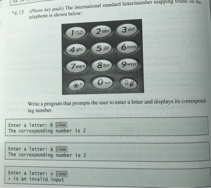 *4. 15 (Phone key pads) The international standard letter/number mappıng found on the
telephone is shown below:
100
2 abc
3 def
193
4 ghi
5 ikl
6 mno
7pars
8 tuv
9wxyz
**
Write a program that prompts the user to enter a letter and displays its correspond-
ing number.
Enter a letter: A
The corresponding number is 2
Enter
Enter a letter: a Enter
The corresponding number is 2
Enter a letter: + Enter
+ is an invalid input
