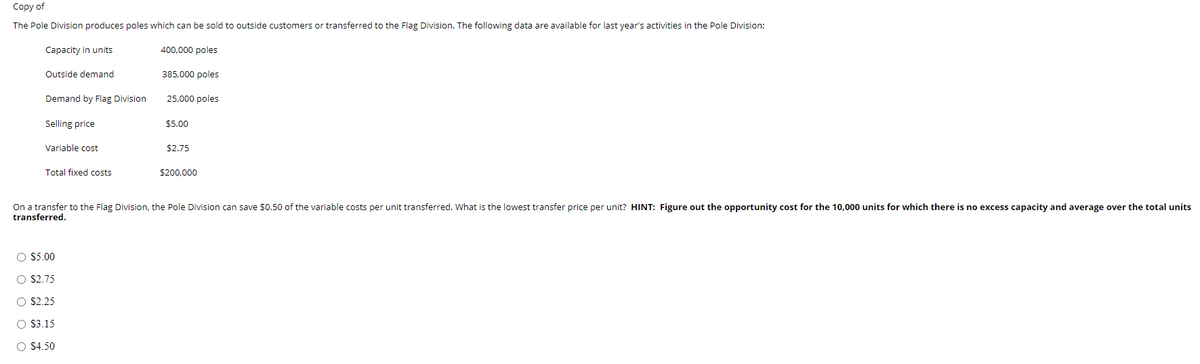 Copy of
The Pole Division produces poles which can be sold to outside customers or transferred to the Flag Division. The following data are available for last year's activities in the Pole Division:
Capacity in units
400,000 poles
Outside demand
385,000 poles
Demand by Flag Division
25,000 poles
Selling price
$5.00
Variable cost
$2.75
Total fixed costs
$200,000
On a transfer to the Flag Division, the Pole Division can save $0.50 of the variable costs per unit transferred. What is the lowest transfer price per unit? HINT: Figure out the opportunity cost for the 10,000 units for which there is no excess capacity and average over the total units
transferred.
O $5.00
O $2.75
O $2.25
O S3.15
O $4.50
